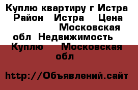 Куплю квартиру г.Истра › Район ­ Истра  › Цена ­ 3 300 000 - Московская обл. Недвижимость » Куплю   . Московская обл.